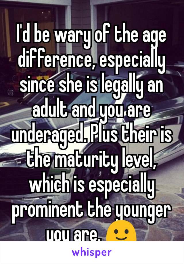 I'd be wary of the age difference, especially since she is legally an adult and you are underaged. Plus their is the maturity level, which is especially prominent the younger you are. 🙂