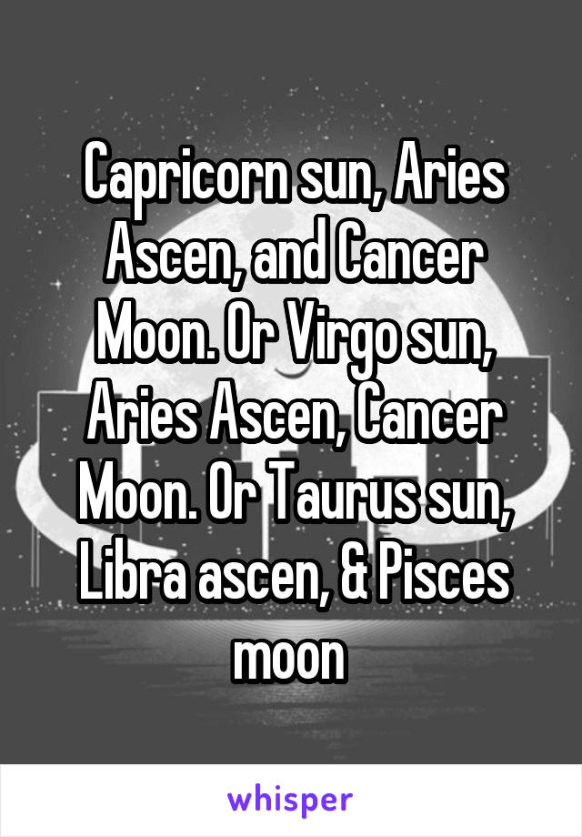 Capricorn sun, Aries Ascen, and Cancer Moon. Or Virgo sun, Aries Ascen, Cancer Moon. Or Taurus sun, Libra ascen, & Pisces moon 