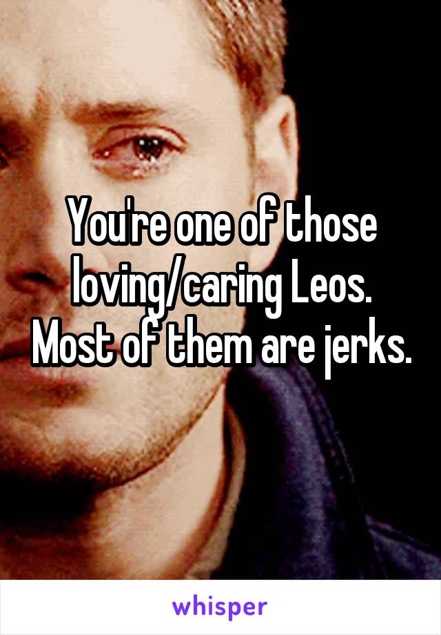 You're one of those loving/caring Leos. Most of them are jerks. 