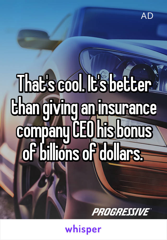 That's cool. It's better than giving an insurance company CEO his bonus of billions of dollars. 