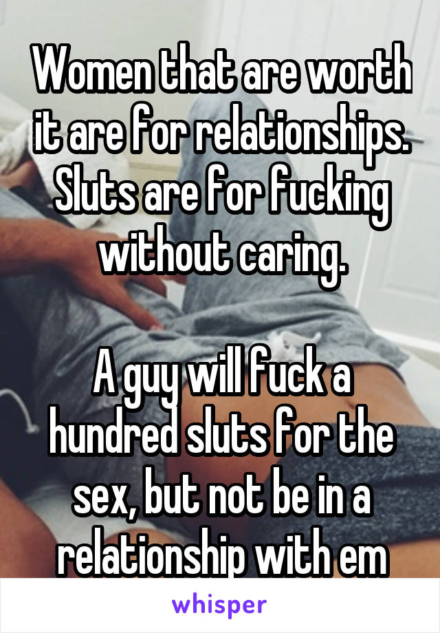 Women that are worth it are for relationships. Sluts are for fucking without caring.

A guy will fuck a hundred sluts for the sex, but not be in a relationship with em