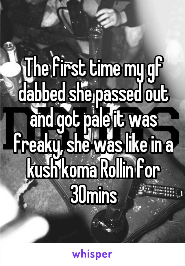 The first time my gf dabbed she passed out and got pale it was freaky, she was like in a kush koma Rollin for 30mins