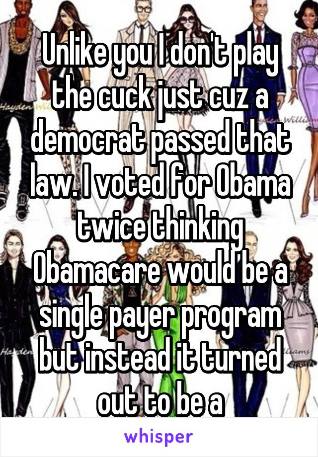 Unlike you I don't play the cuck just cuz a democrat passed that law. I voted for Obama twice thinking Obamacare would be a single payer program but instead it turned out to be a