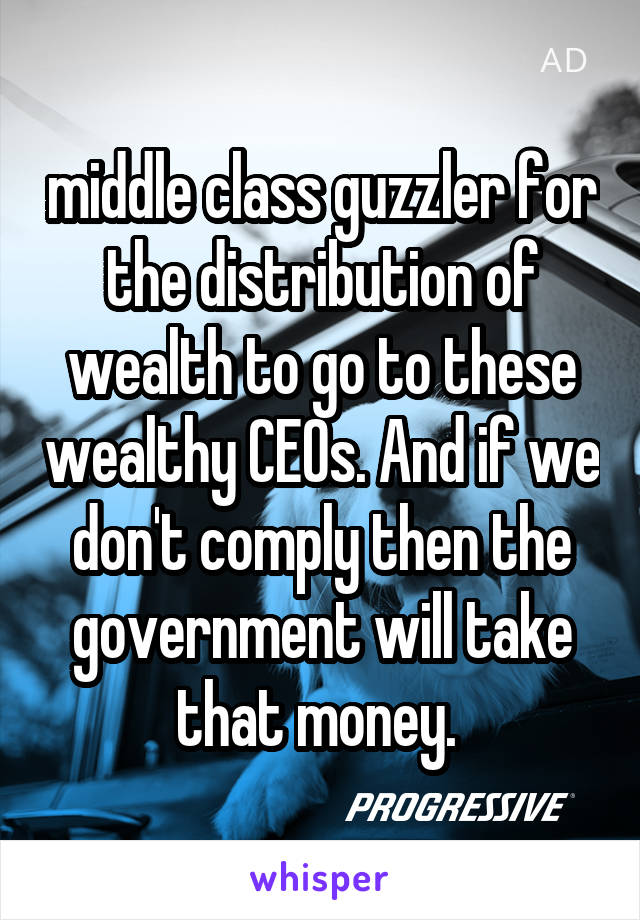 middle class guzzler for the distribution of wealth to go to these wealthy CEOs. And if we don't comply then the government will take that money. 