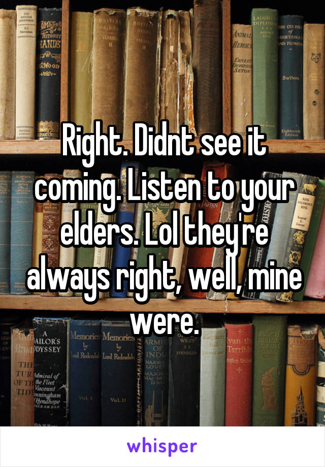 Right. Didnt see it coming. Listen to your elders. Lol they're always right, well, mine were.