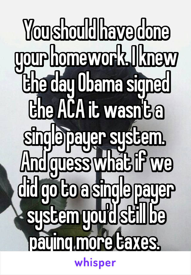 You should have done your homework. I knew the day Obama signed the ACA it wasn't a single payer system. 
And guess what if we did go to a single payer system you'd still be paying more taxes. 