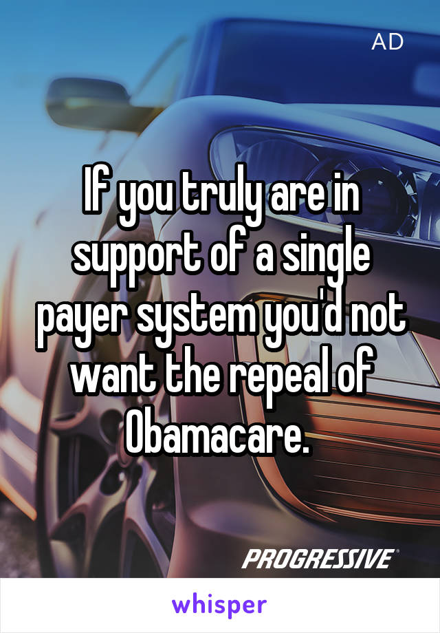 If you truly are in support of a single payer system you'd not want the repeal of Obamacare. 