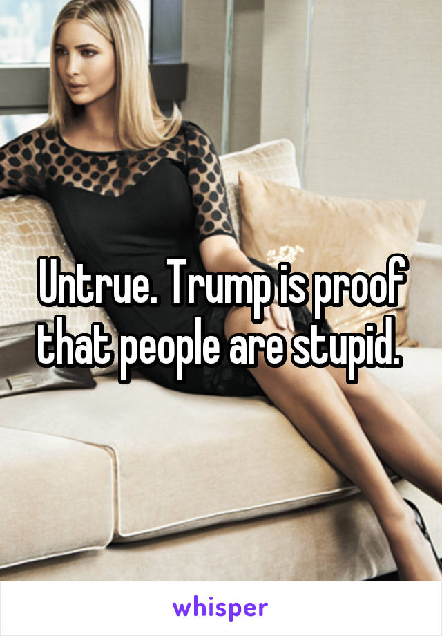 Untrue. Trump is proof that people are stupid. 