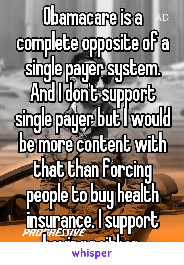 Obamacare is a complete opposite of a single payer system. And I don't support single payer but I would be more content with that than forcing people to buy health insurance. I support having neither.