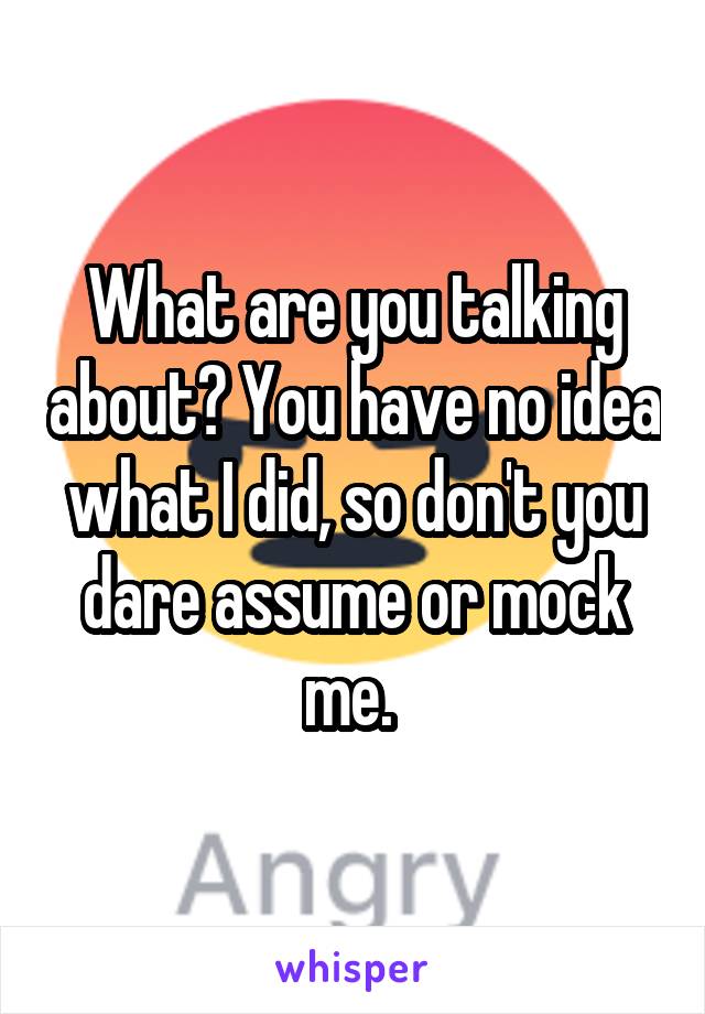 What are you talking about? You have no idea what I did, so don't you dare assume or mock me. 