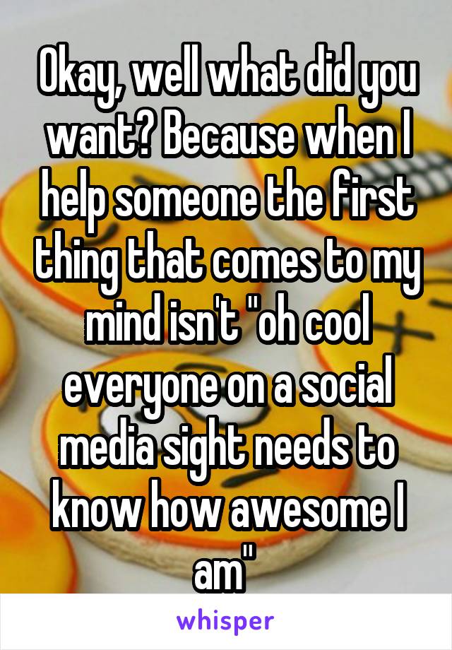 Okay, well what did you want? Because when I help someone the first thing that comes to my mind isn't "oh cool everyone on a social media sight needs to know how awesome I am" 