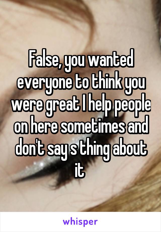 False, you wanted everyone to think you were great I help people on here sometimes and don't say s thing about it 