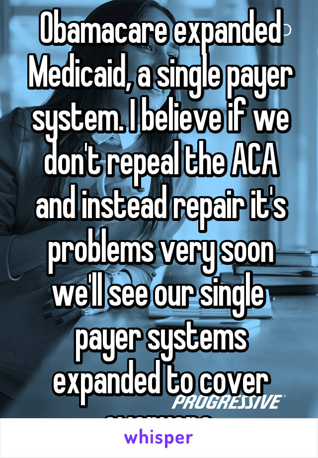 Obamacare expanded Medicaid, a single payer system. I believe if we don't repeal the ACA and instead repair it's problems very soon we'll see our single  payer systems expanded to cover everyone.