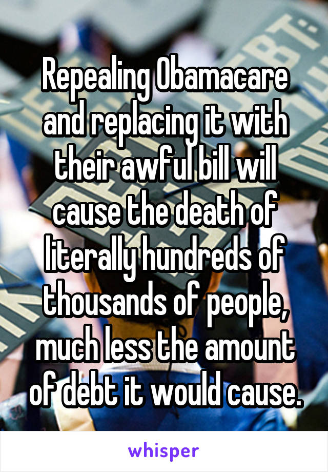 Repealing Obamacare and replacing it with their awful bill will cause the death of literally hundreds of thousands of people, much less the amount of debt it would cause.