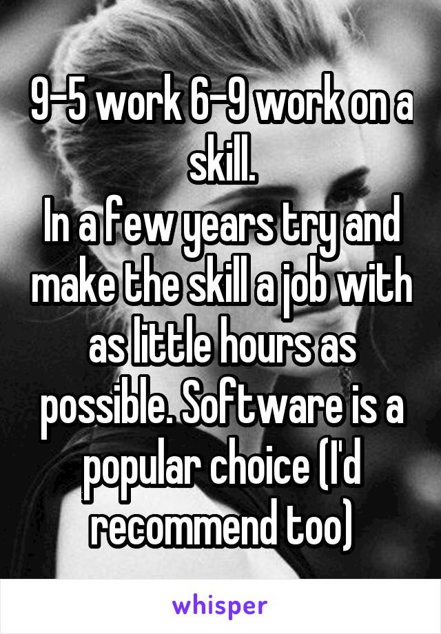 9-5 work 6-9 work on a skill.
In a few years try and make the skill a job with as little hours as possible. Software is a popular choice (I'd recommend too)