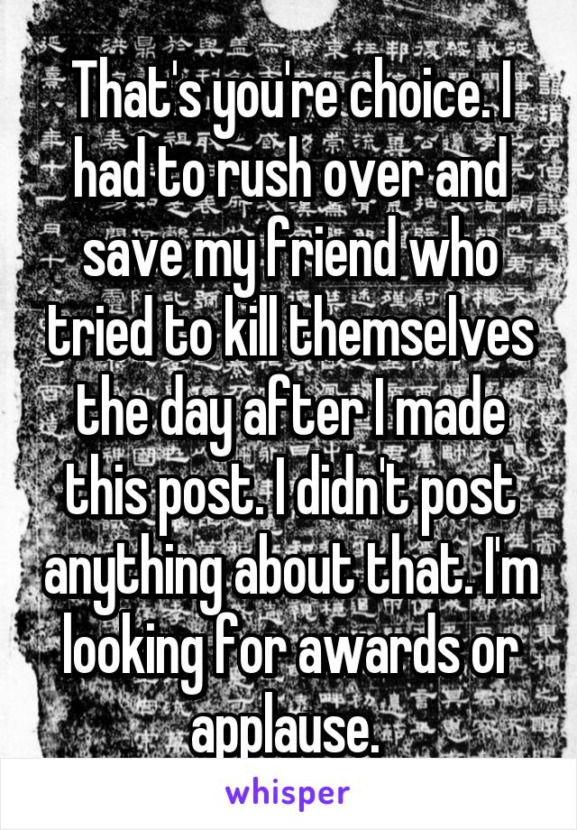 That's you're choice. I had to rush over and save my friend who tried to kill themselves the day after I made this post. I didn't post anything about that. I'm looking for awards or applause. 