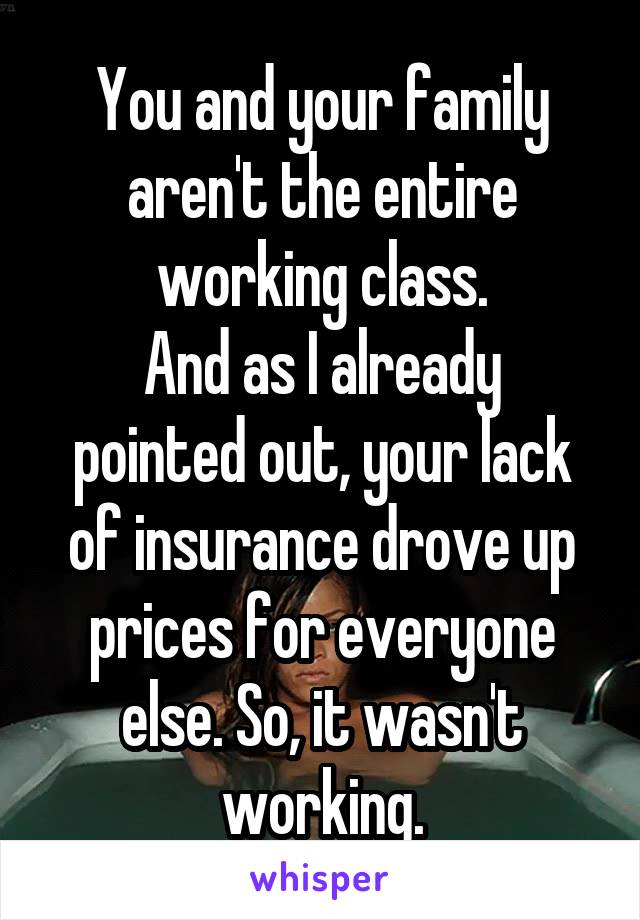 You and your family aren't the entire working class.
And as I already pointed out, your lack of insurance drove up prices for everyone else. So, it wasn't working.