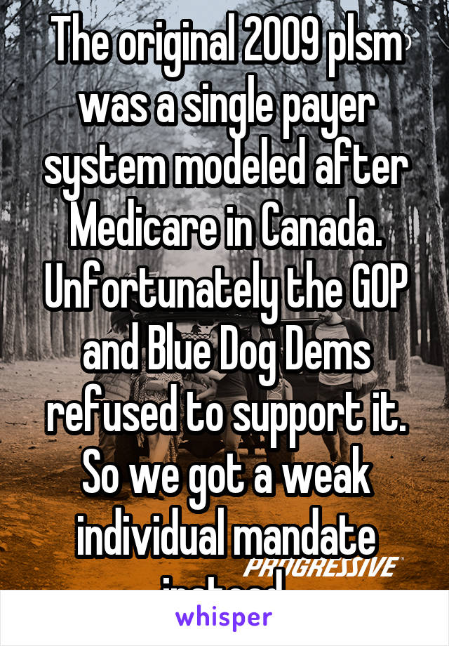 The original 2009 plsm was a single payer system modeled after Medicare in Canada. Unfortunately the GOP and Blue Dog Dems refused to support it. So we got a weak individual mandate instead.