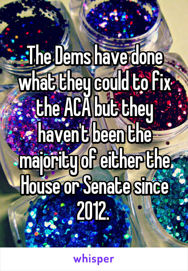 The Dems have done what they could to fix the ACA but they haven't been the majority of either the House or Senate since 2012. 