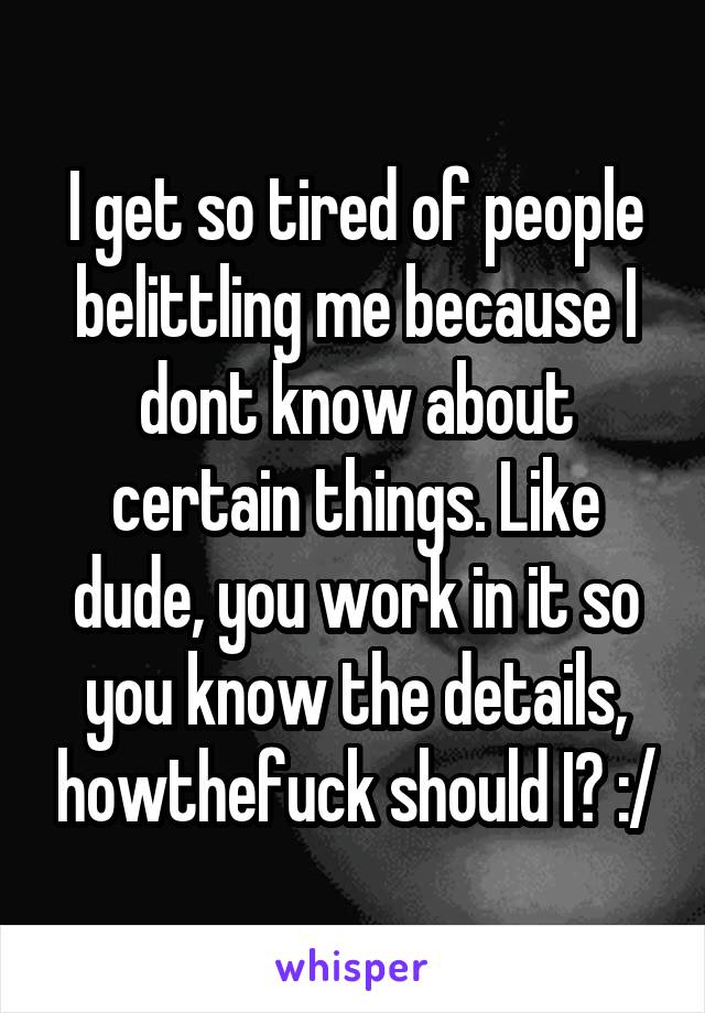I get so tired of people belittling me because I dont know about certain things. Like dude, you work in it so you know the details, howthefuck should I? :/
