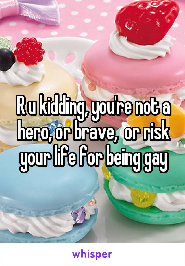 R u kidding, you're not a hero, or brave,  or risk your life for being gay