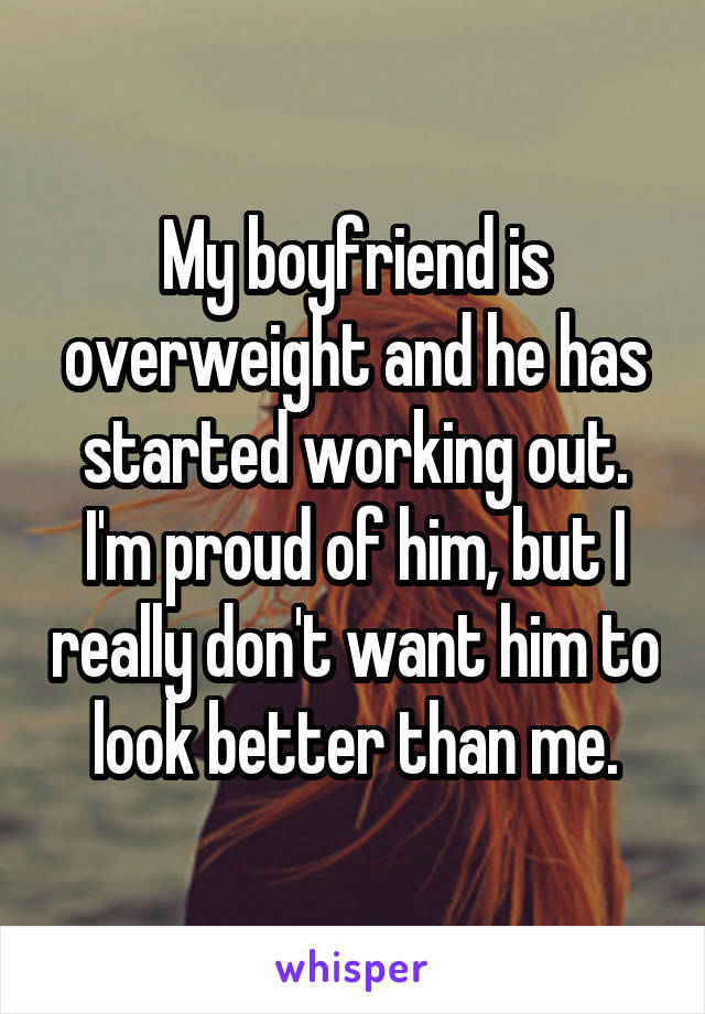 My boyfriend is overweight and he has started working out. I'm proud of him, but I really don't want him to look better than me.