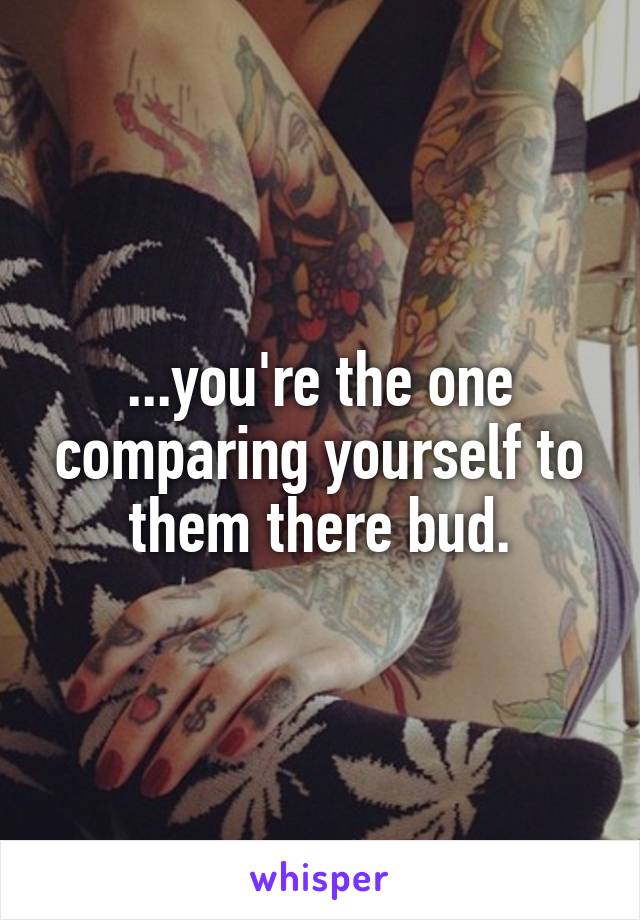 ...you're the one comparing yourself to them there bud.