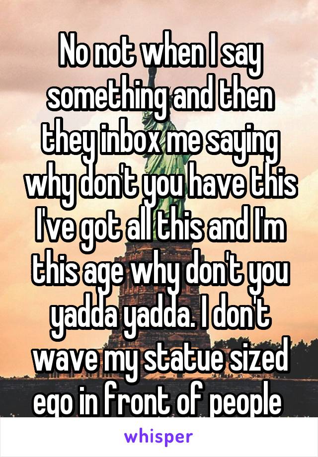 No not when I say something and then they inbox me saying why don't you have this I've got all this and I'm this age why don't you yadda yadda. I don't wave my statue sized ego in front of people 