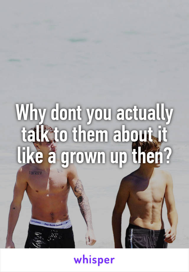 Why dont you actually talk to them about it like a grown up then?