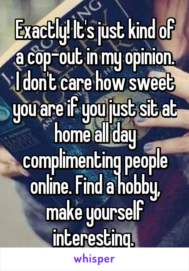 Exactly! It's just kind of a cop-out in my opinion. I don't care how sweet you are if you just sit at home all day complimenting people online. Find a hobby, make yourself interesting. 