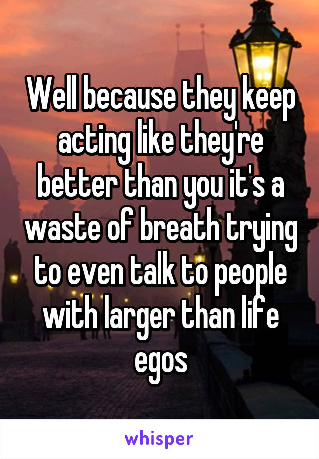 Well because they keep acting like they're better than you it's a waste of breath trying to even talk to people with larger than life egos