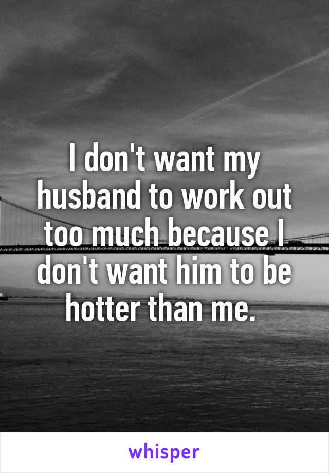 I don't want my husband to work out too much because I don't want him to be hotter than me. 