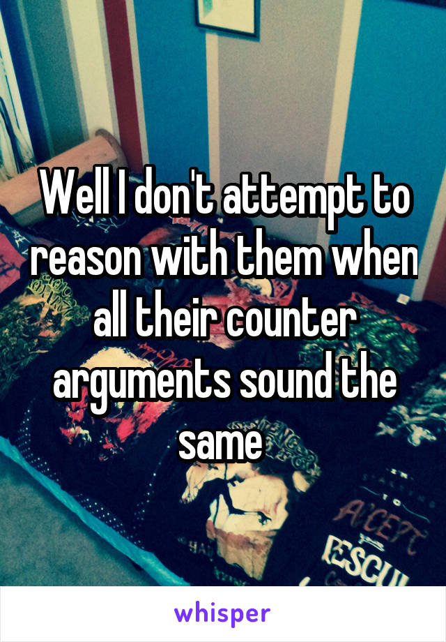 Well I don't attempt to reason with them when all their counter arguments sound the same 