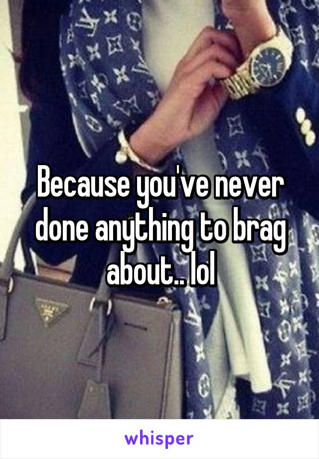 Because you've never done anything to brag about.. lol