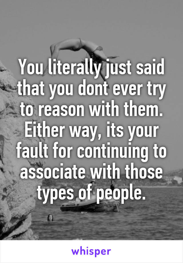 You literally just said that you dont ever try to reason with them.
Either way, its your fault for continuing to associate with those types of people.