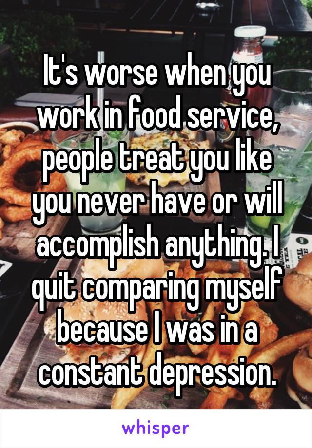 It's worse when you work in food service, people treat you like you never have or will accomplish anything. I quit comparing myself because I was in a constant depression.