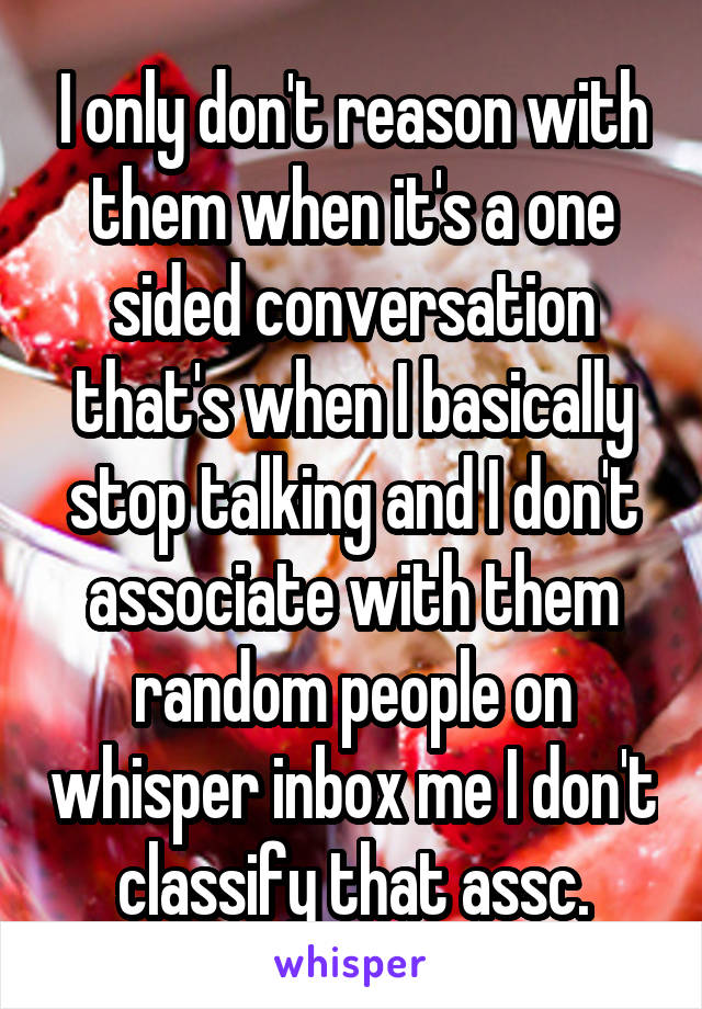 I only don't reason with them when it's a one sided conversation that's when I basically stop talking and I don't associate with them random people on whisper inbox me I don't classify that assc.