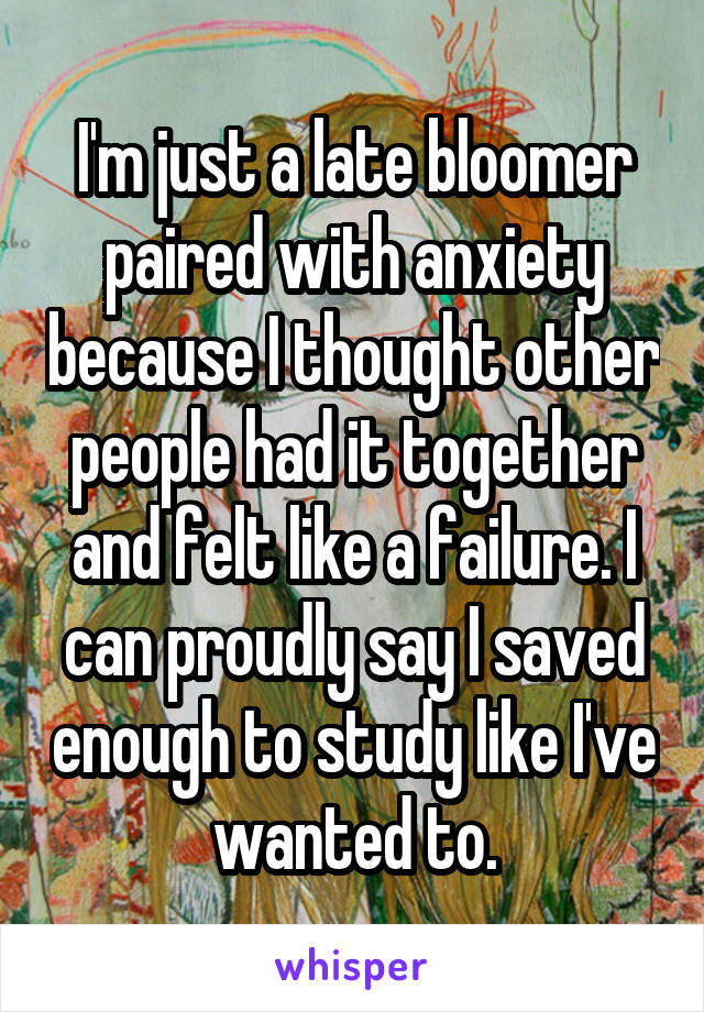 I'm just a late bloomer paired with anxiety because I thought other people had it together and felt like a failure. I can proudly say I saved enough to study like I've wanted to.