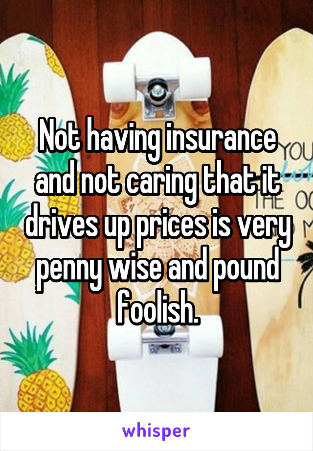 Not having insurance and not caring that it drives up prices is very penny wise and pound foolish.