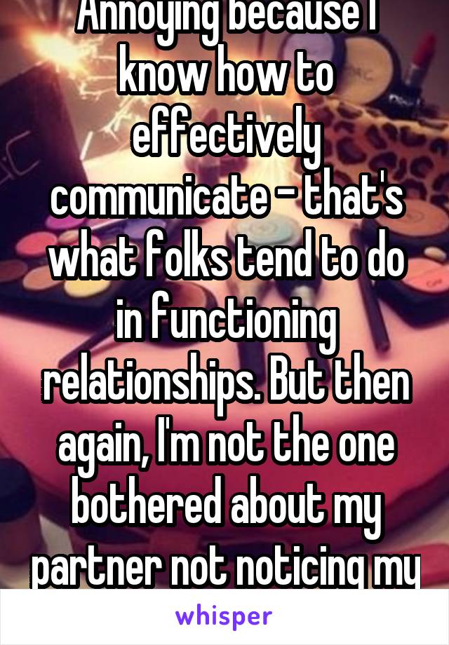 Annoying because I know how to effectively communicate - that's what folks tend to do in functioning relationships. But then again, I'm not the one bothered about my partner not noticing my makeup... 