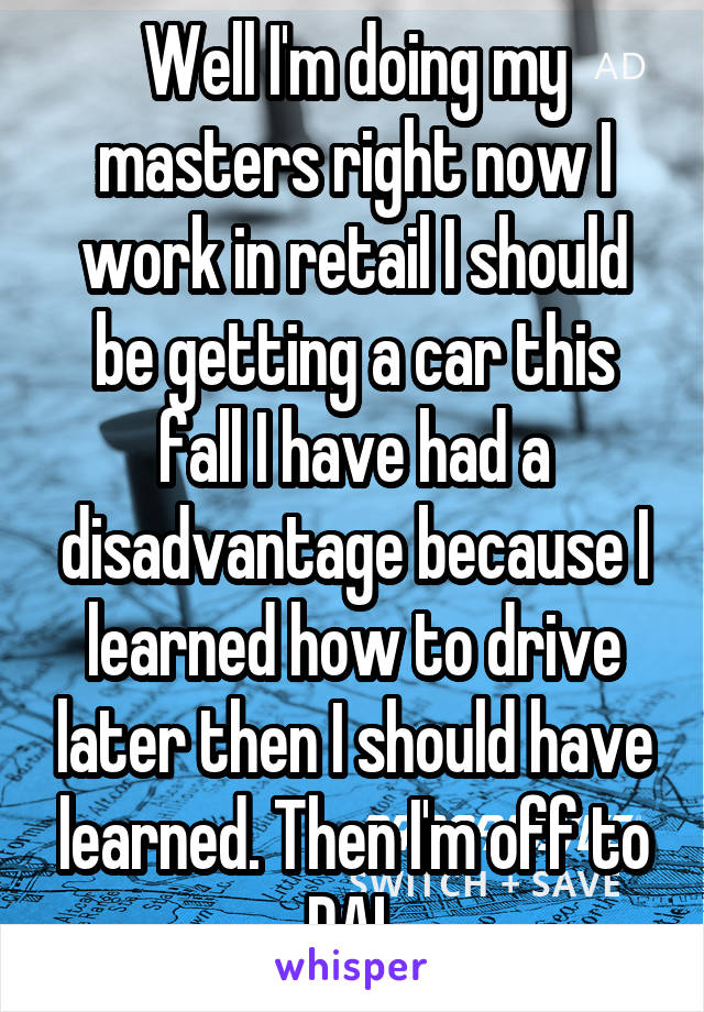 Well I'm doing my masters right now I work in retail I should be getting a car this fall I have had a disadvantage because I learned how to drive later then I should have learned. Then I'm off to DAL