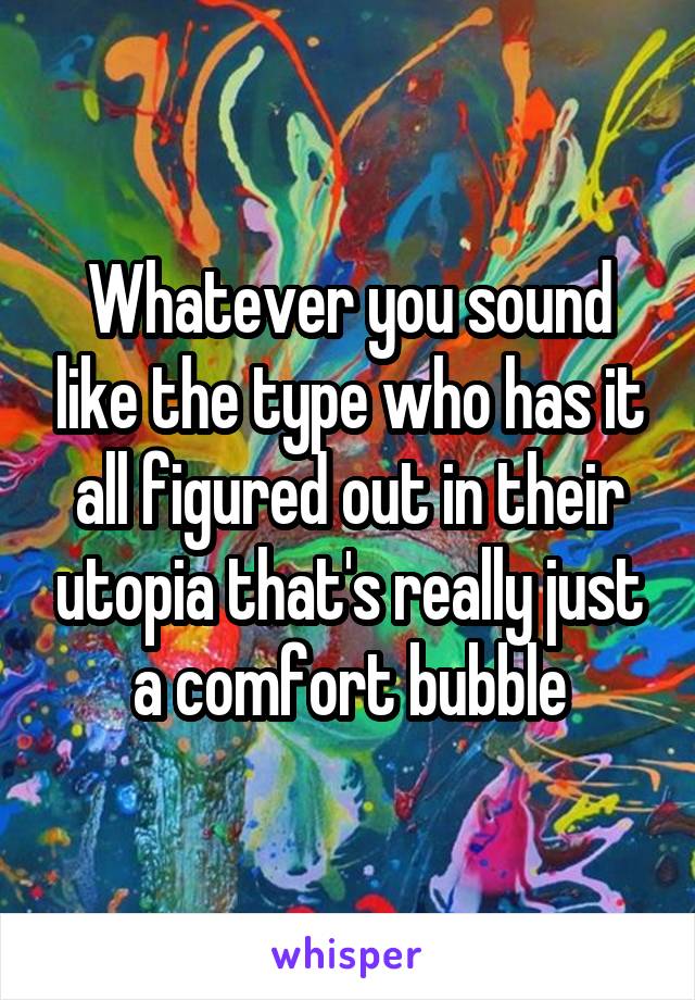 Whatever you sound like the type who has it all figured out in their utopia that's really just a comfort bubble