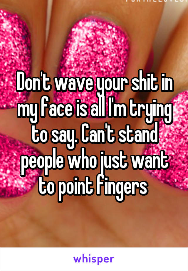 Don't wave your shit in my face is all I'm trying to say. Can't stand people who just want to point fingers 