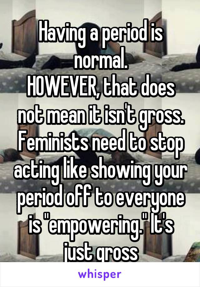 Having a period is normal.
HOWEVER, that does not mean it isn't gross. Feminists need to stop acting like showing your period off to everyone is "empowering." It's just gross