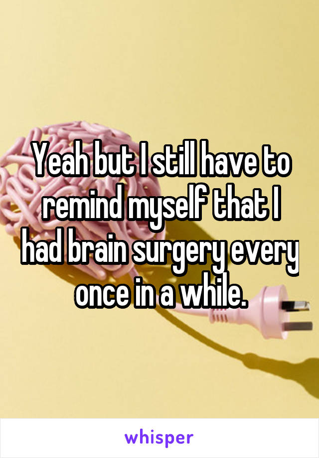 Yeah but I still have to remind myself that I had brain surgery every once in a while.
