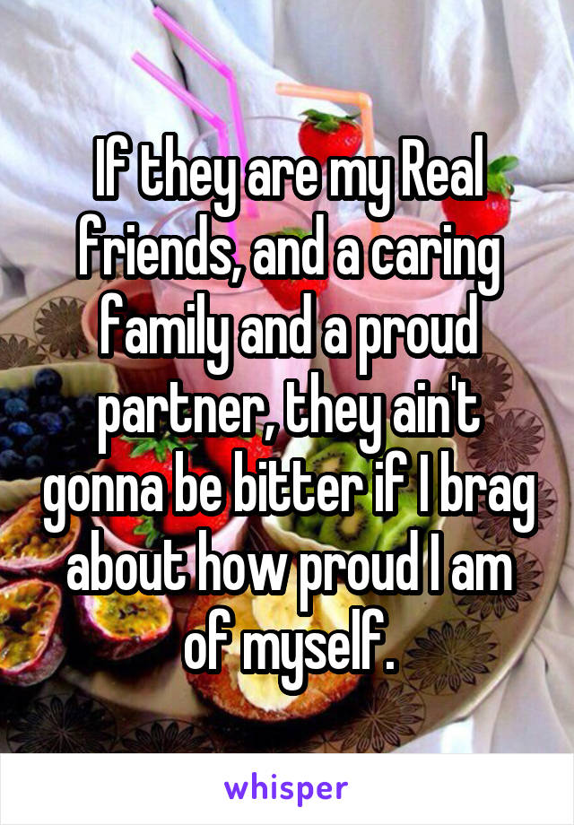 If they are my Real friends, and a caring family and a proud partner, they ain't gonna be bitter if I brag about how proud I am of myself.