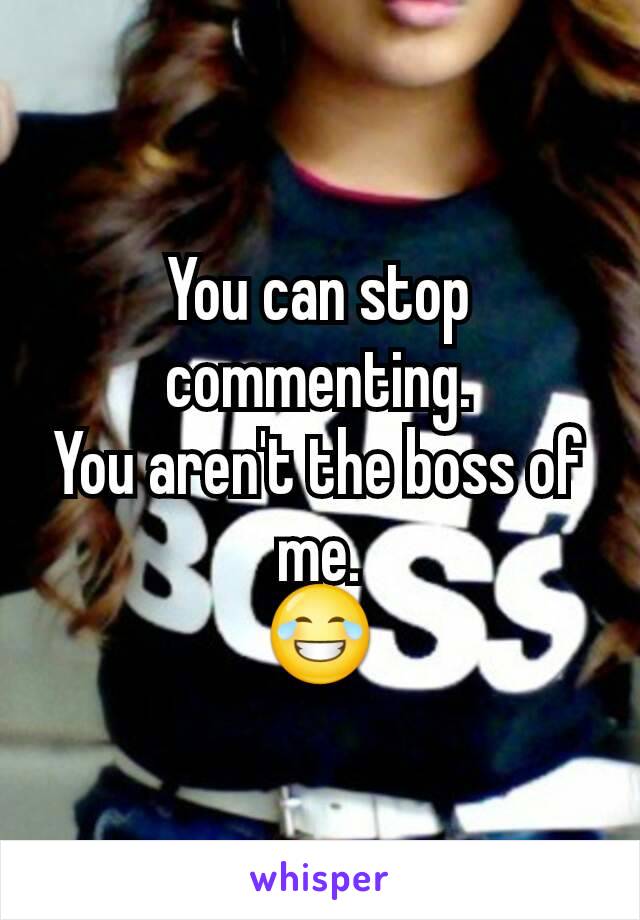 You can stop commenting.
You aren't the boss of me.
😂