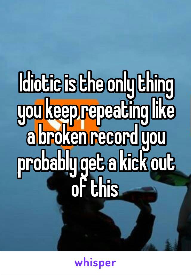 Idiotic is the only thing you keep repeating like a broken record you probably get a kick out of this 