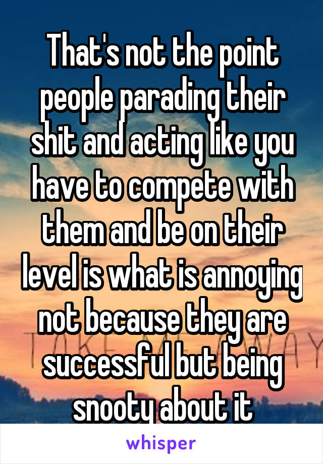That's not the point people parading their shit and acting like you have to compete with them and be on their level is what is annoying not because they are successful but being snooty about it