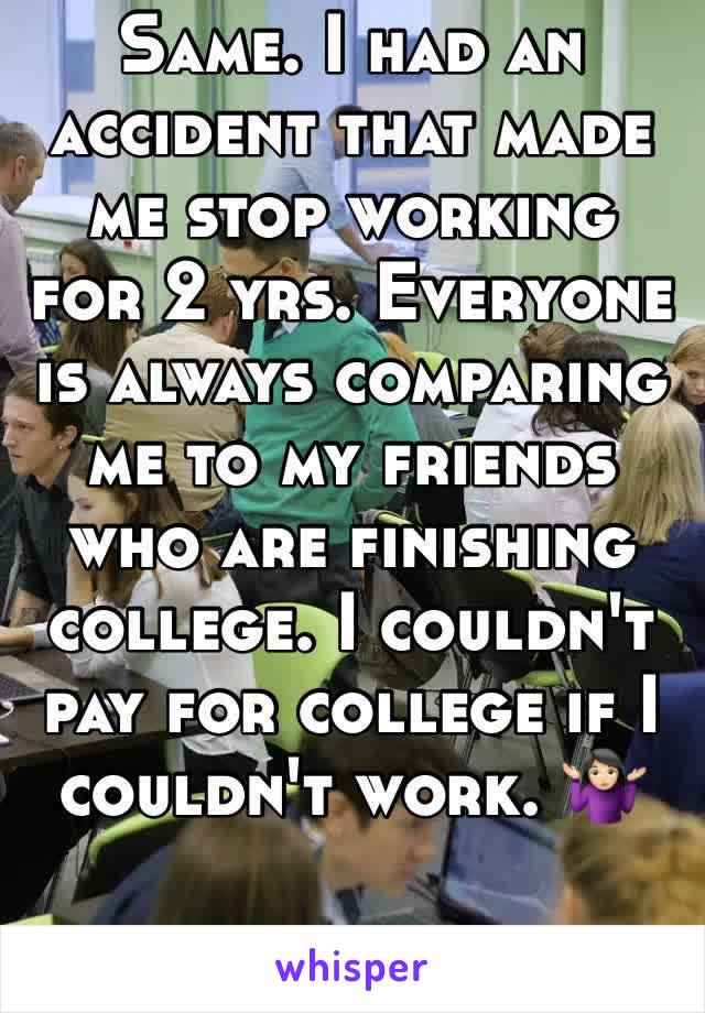 Same. I had an accident that made me stop working for 2 yrs. Everyone is always comparing me to my friends who are finishing college. I couldn't pay for college if I couldn't work. 🤷🏻‍♀️